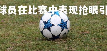 PG电子模拟器-球员在比赛中表现抢眼引发热议，球员们在赛场上展现