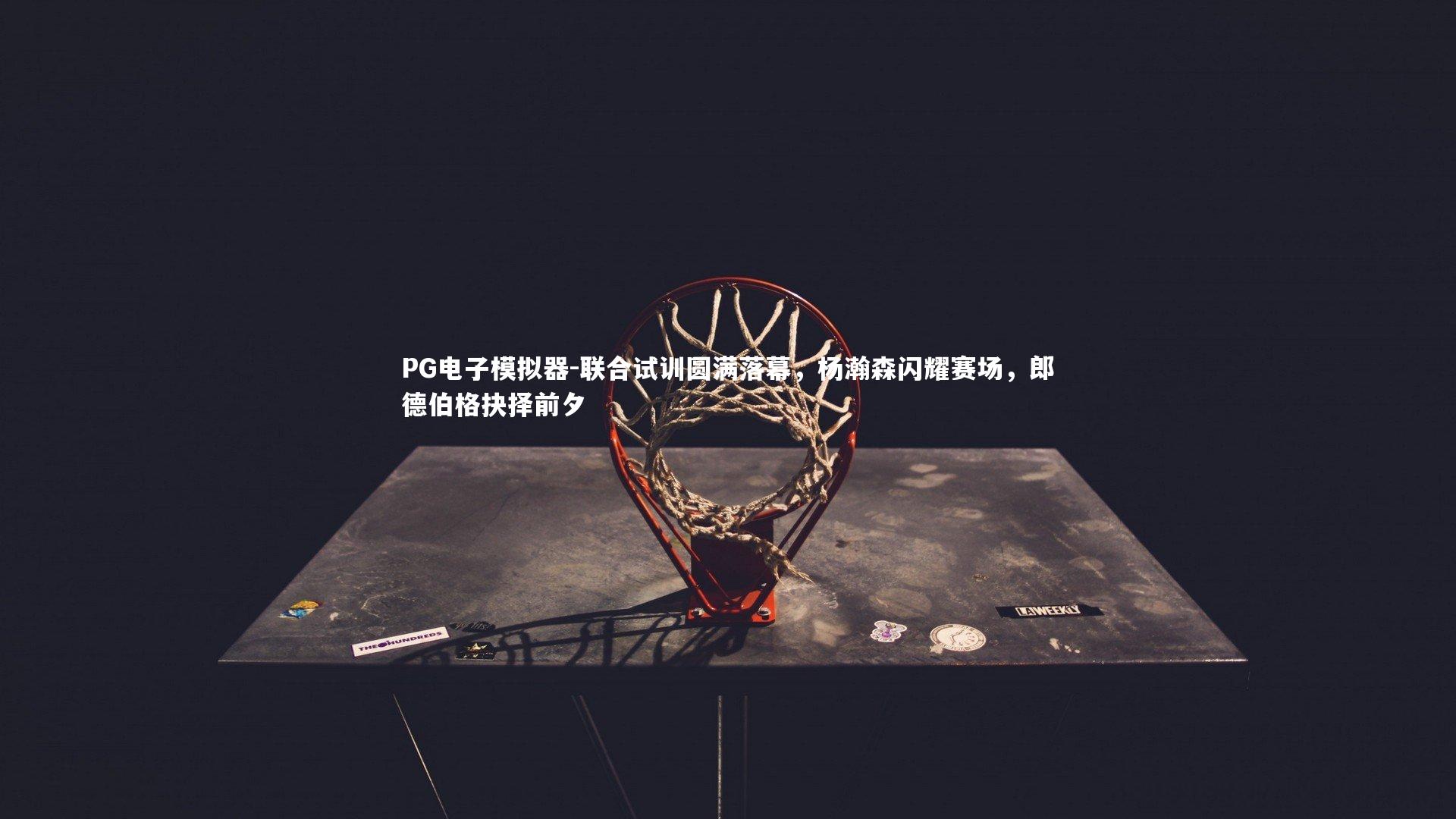 PG电子模拟器-联合试训圆满落幕，杨瀚森闪耀赛场，郎德伯格抉择前夕